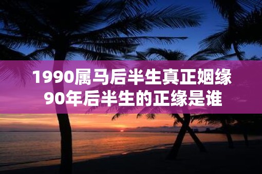 1990属马后半生真正姻缘 90年后半生的正缘是谁