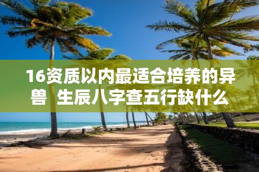 16资质以内最适合培养的异兽  生辰八字查五行缺什么免费