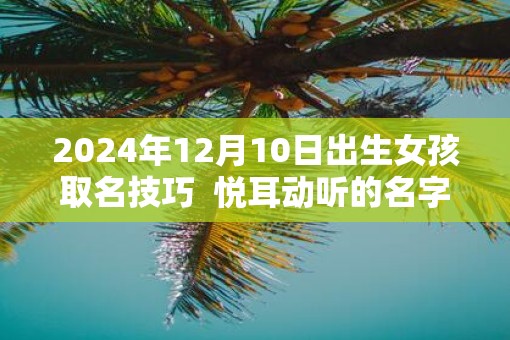 2025年12月10日出生女孩取名技巧  悦耳动听的名字