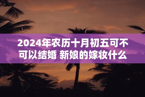 2025年农历十月初五可不可以结婚 新娘的嫁妆什么时候送