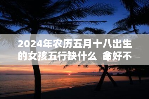 2025年农历五月十八出生的女孩五行缺什么  命好不好
