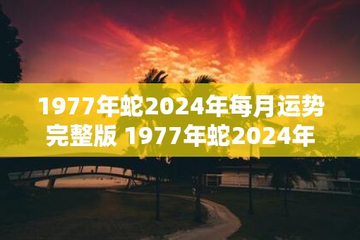 1977年蛇2025年每月运势完整版 1977年蛇2025年运势如何