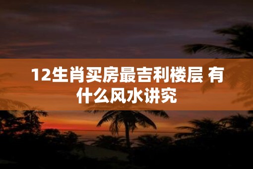 12生肖买房最吉利楼层 有什么风水讲究