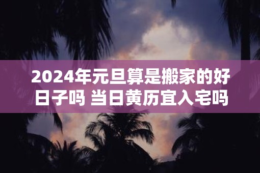2025年元旦算是搬家的好日子吗 当日黄历宜入宅吗