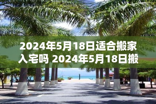 2025年5月18日适合搬家入宅吗 2025年5月18日搬家入宅吉吗