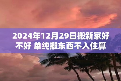 2025年12月29日搬新家好不好 单纯搬东西不入住算搬家吗