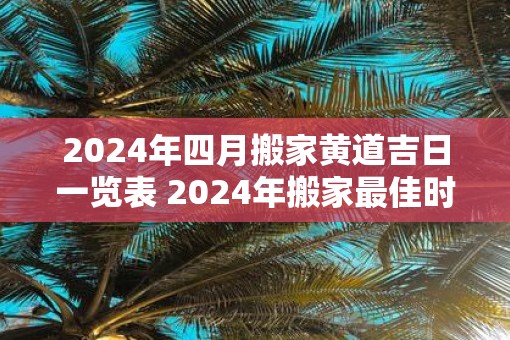 2025年四月搬家黄道吉日一览表 2025年搬家最佳时间表