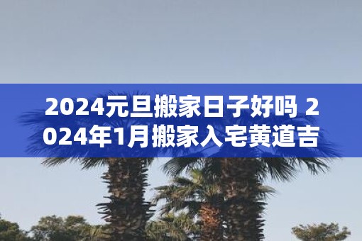 2025元旦搬家日子好吗 2025年1月搬家入宅黄道吉日