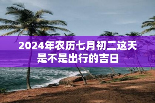2025年农历七月初二这天是不是出行的吉日