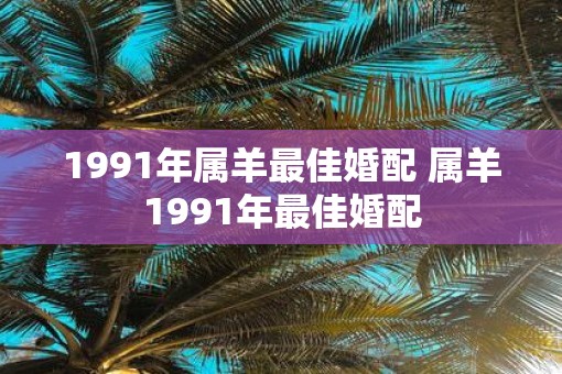 1991年属羊最佳婚配 属羊1991年最佳婚配