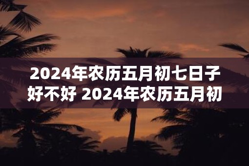 2025年农历五月初七日子好不好 2025年农历五月初七适合做什么