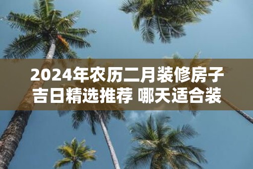2025年农历二月装修房子吉日精选推荐 哪天适合装修新房
