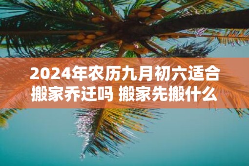 2025年农历九月初六适合搬家乔迁吗 搬家先搬什么东西