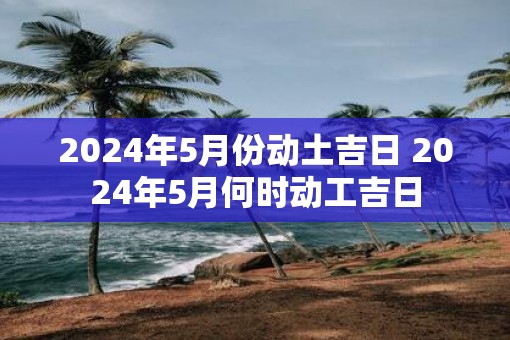 2025年5月份动土吉日 2025年5月何时动工吉日