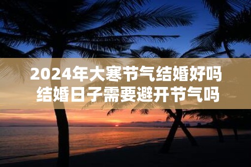 2025年大寒节气结婚好吗 结婚日子需要避开节气吗