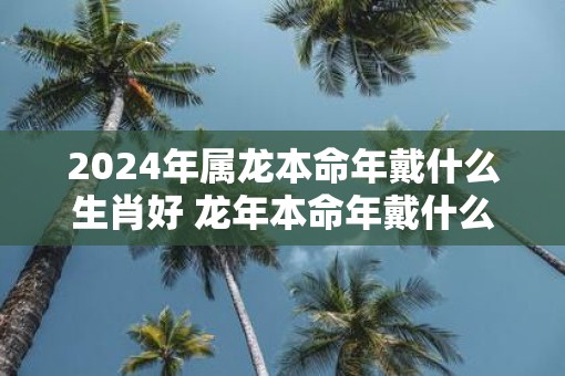 2025年属龙本命年戴什么生肖好 蛇年本命年戴什么属相转运