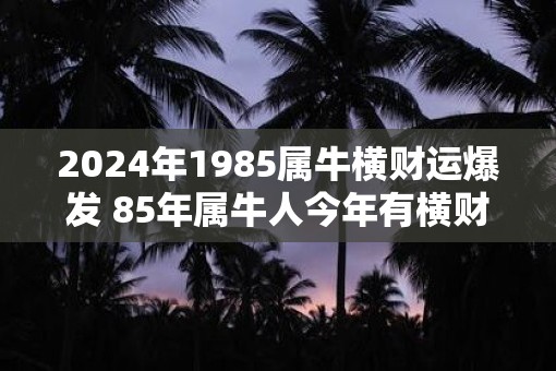 2025年1985属牛横财运爆发 85年属牛人今年有横财吗
