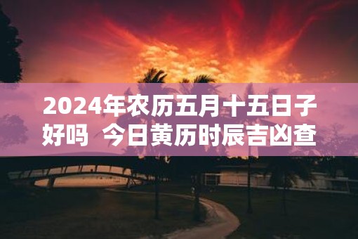 2025年农历五月十五日子好吗  今日黄历时辰吉凶查询
