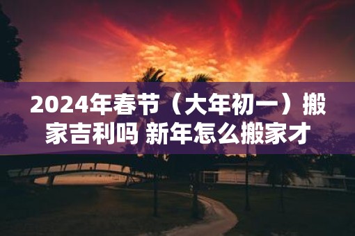 2025年春节（大年初一）搬家吉利吗 新年怎么搬家才吉利