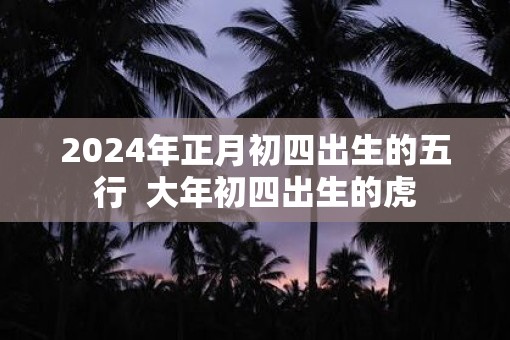 2025年正月初四出生的五行  大年初四出生的虎
