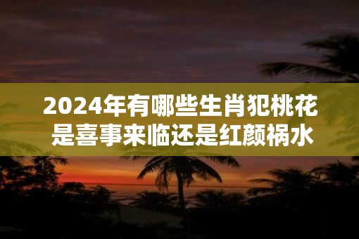 2025年有哪些生肖犯桃花 是喜事来临还是红颜祸水