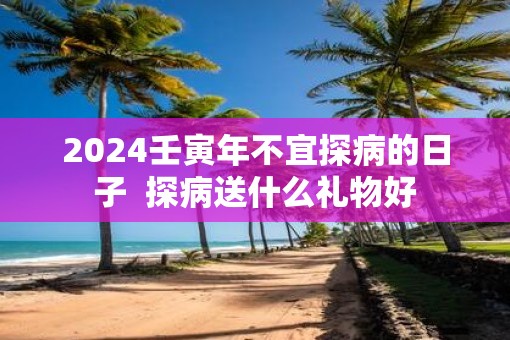2025壬寅年不宜探病的日子  探病送什么礼物好