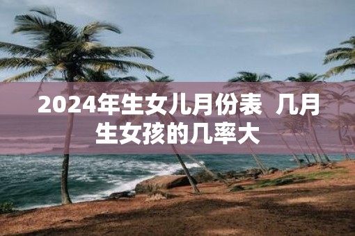 2025年生女儿月份表  几月生女孩的几率大
