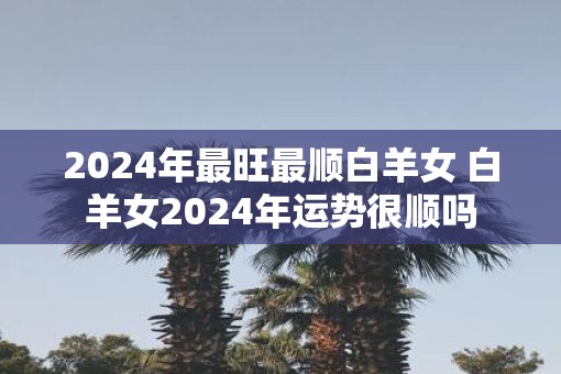 2025年最旺最顺白羊女 白羊女2025年运势很顺吗