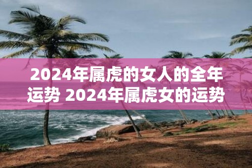 2025年属虎的女人的全年运势 2025年属虎女的运势如何 2025年属虎的女人的全年运势 2025年属虎女的运势如何