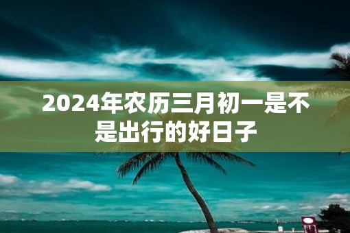 2025年农历三月初一是不是出行的好日子