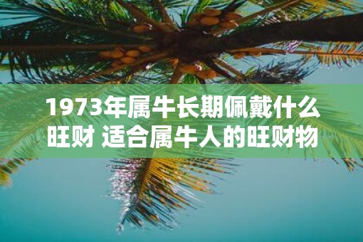 1973年属牛长期佩戴什么旺财 适合属牛人的旺财物品