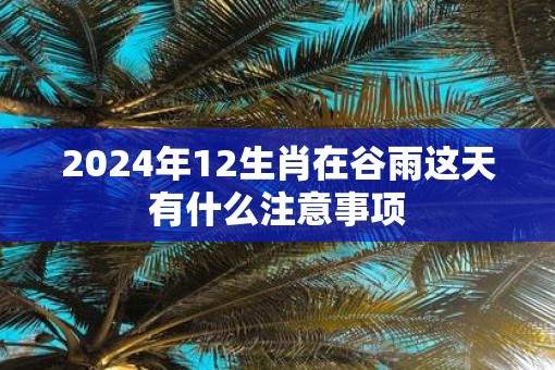 2025年12生肖在谷雨这天有什么注意事项