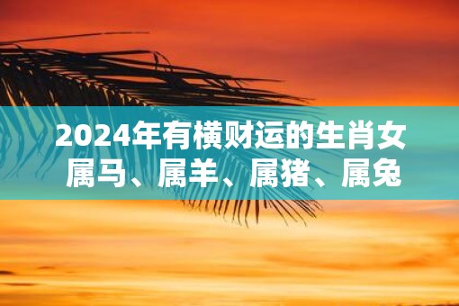 2025年有横财运的生肖女 属马、属羊、属猪、属兔