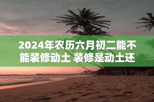2025年农历六月初二能不能装修动土 装修是动土还是修造