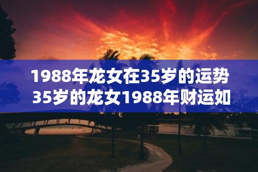 1988年龙女在35岁的运势 35岁的龙女1988年财运如何