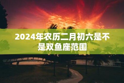 2025年农历二月初六是不是双鱼座范围