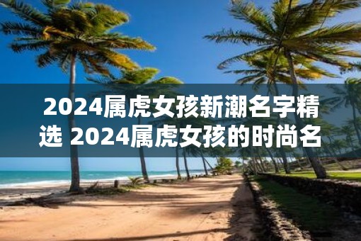 2025属虎女孩新潮名字精选 2025属虎女孩的时尚名字推荐