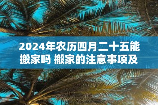 2025年农历四月二十五能搬家吗 搬家的注意事项及讲究
