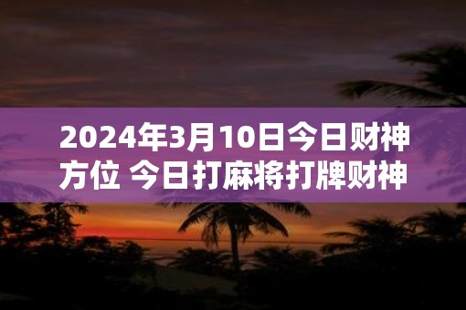 2025年3月10日今日财神方位 今日打麻将打牌财神方位