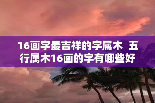 16画字最吉祥的字属木  五行属木16画的字有哪些好名