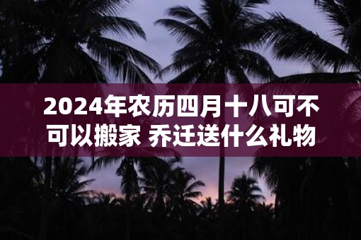 2025年农历四月十八可不可以搬家 乔迁送什么礼物寓意好