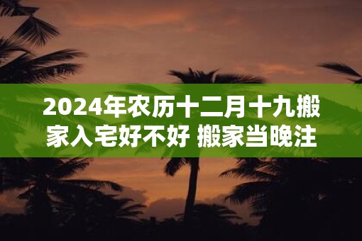 2025年农历十二月十九搬家入宅好不好 搬家当晚注意什么