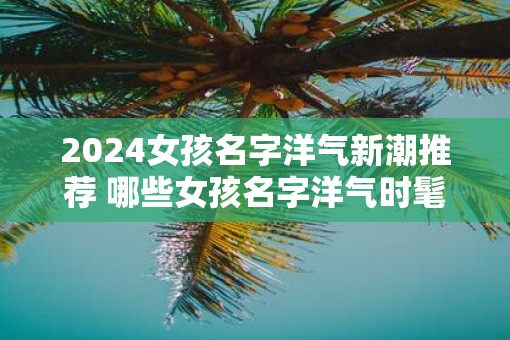 2025女孩名字洋气新潮推荐 哪些女孩名字洋气时髦适合2025年出生的宝宝