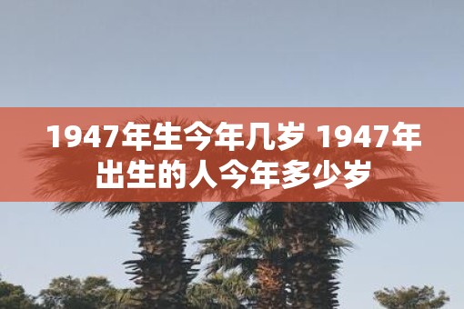 1947年生今年几岁 1947年出生的人今年多少岁 1947年生今年几岁 1947年出生的人今年多少岁
