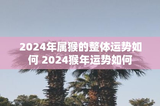 2025年属猴的整体运势如何 2025猴年运势如何
