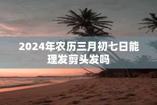 2025年农历三月初七日能理发剪头发吗 2025年农历三月初七日能理发剪头发吗
