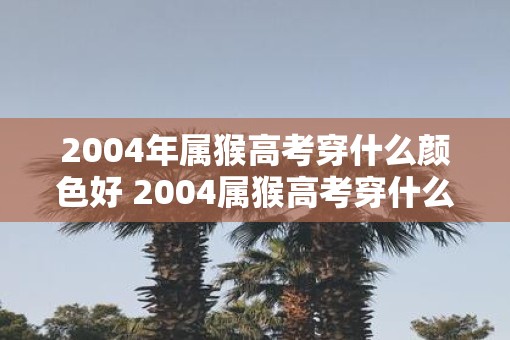 2004年属猴高考穿什么颜色好 2004属猴高考穿什么色