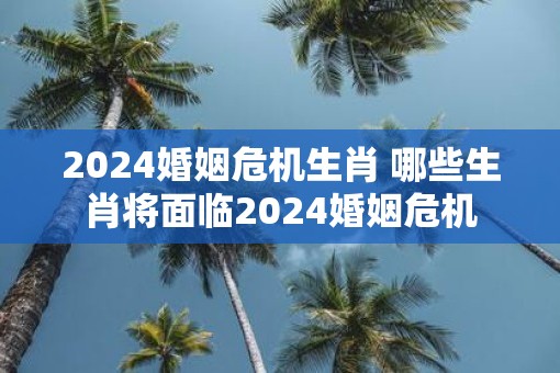 2025婚姻危机生肖 哪些生肖将面临2025婚姻危机 2025婚姻危机生肖 哪些生肖将面临2025婚姻危机