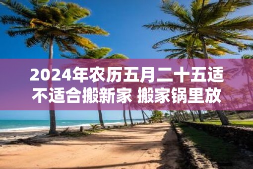 2025年农历五月二十五适不适合搬新家 搬家锅里放什么 2025年农历五月二十五适不适合搬新家 搬家锅里放什么