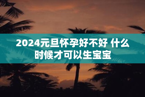 2025元旦怀孕好不好 什么时候才可以生宝宝